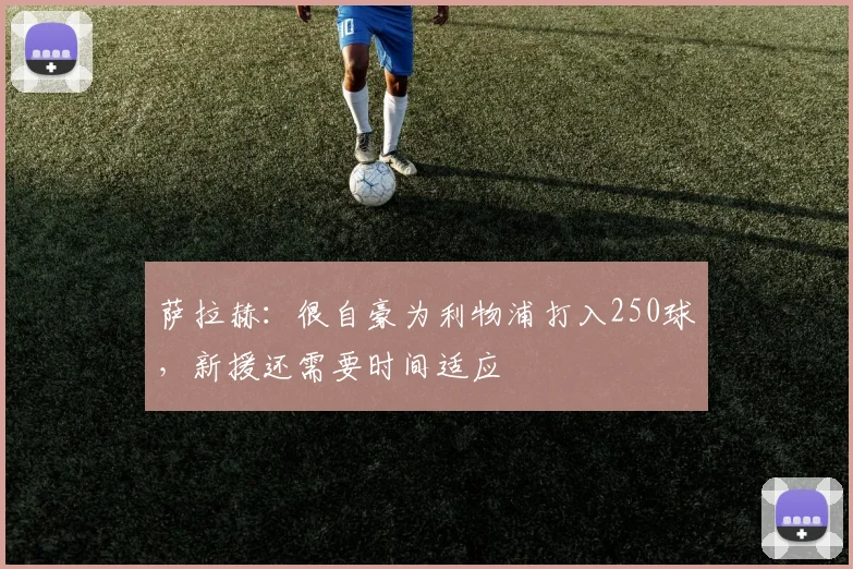 萨拉赫：很自豪为利物浦打入250球，新援还需要时间适应