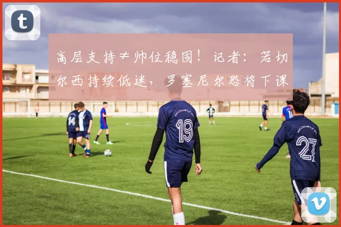 高层支持≠帅位稳固！记者：若切尔西持续低迷，罗塞尼尔恐将下课