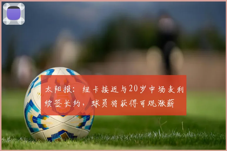 太阳报：纽卡接近与20岁中场麦利续签长约，球员将获得可观涨薪